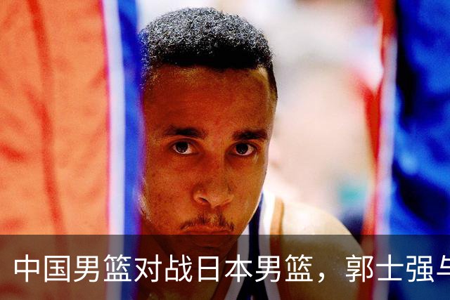中国男篮对战日本男篮，郭士强与教练组或做三个决定，确立3大新核心