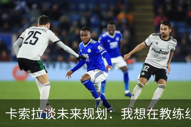 卡索拉谈未来规划：我想在教练组工作，但短期内暂时还没想法